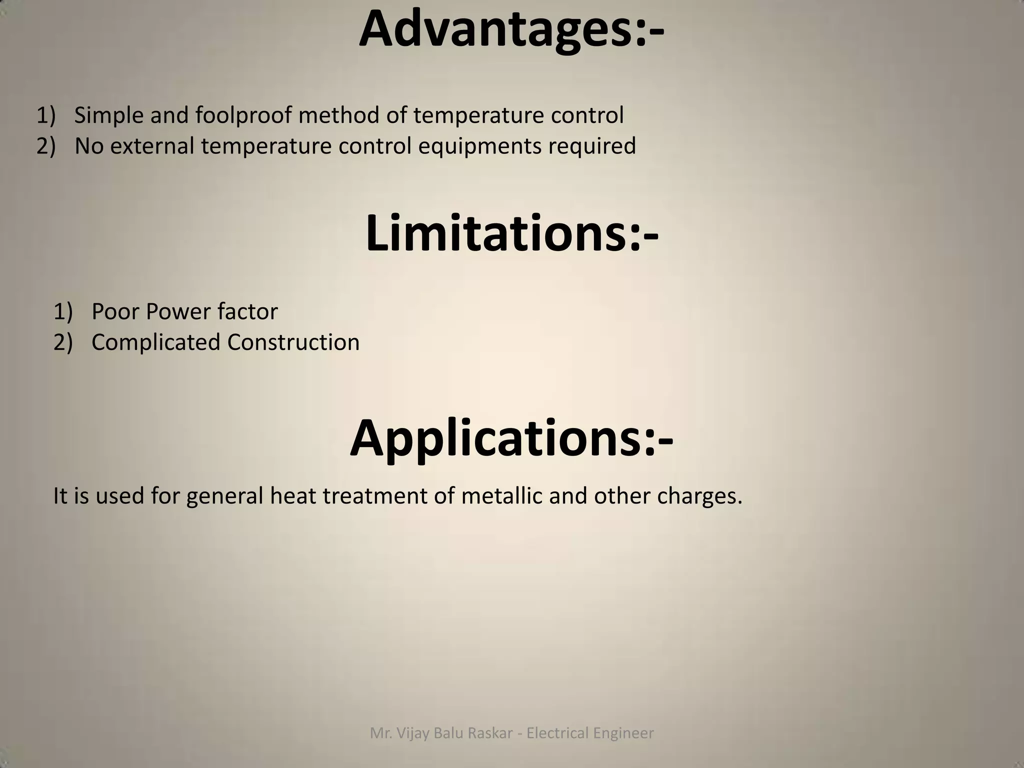 Advantages:-
1) Simple and foolproof method of temperature control
2) No external temperature control equipments required


                               Limitations:-
 1) Poor Power factor
 2) Complicated Construction



                              Applications:-
 It is used for general heat treatment of metallic and other charges.




                                Mr. Vijay Balu Raskar - Electrical Engineer
 