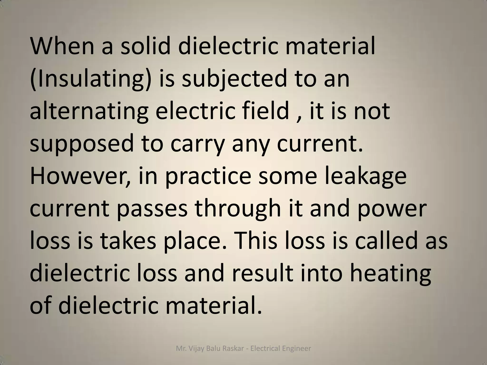 When a solid dielectric material
(Insulating) is subjected to an
alternating electric field , it is not
supposed to carry any current.
However, in practice some leakage
current passes through it and power
loss is takes place. This loss is called as
dielectric loss and result into heating
of dielectric material.
               Mr. Vijay Balu Raskar - Electrical Engineer
 