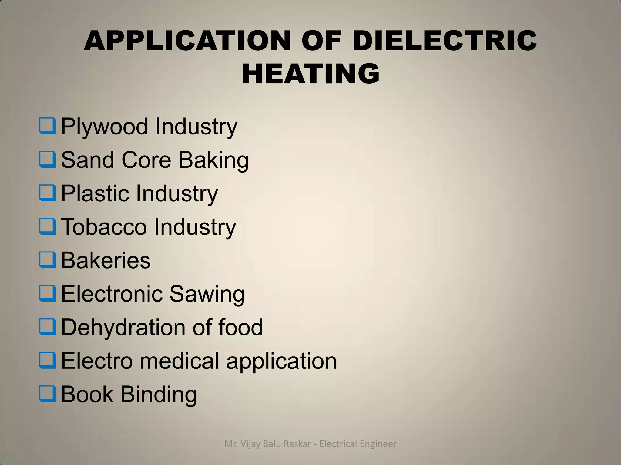 APPLICATION OF DIELECTRIC
            HEATING
 Plywood Industry
 Sand Core Baking
 Plastic Industry
 Tobacco Industry
 Bakeries
 Electronic Sawing
 Dehydration of food
 Electro medical application
 Book Binding
                  Mr. Vijay Balu Raskar - Electrical Engineer
 