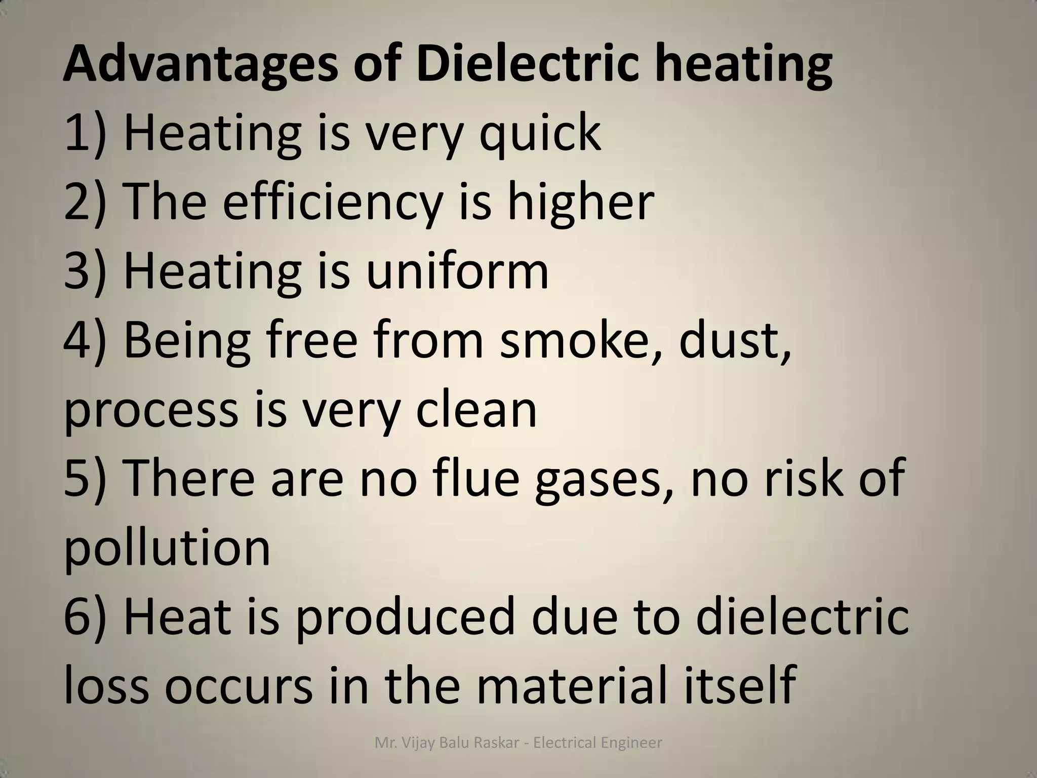 Advantages of Dielectric heating
1) Heating is very quick
2) The efficiency is higher
3) Heating is uniform
4) Being free from smoke, dust,
process is very clean
5) There are no flue gases, no risk of
pollution
6) Heat is produced due to dielectric
loss occurs in the material itself
             Mr. Vijay Balu Raskar - Electrical Engineer
 