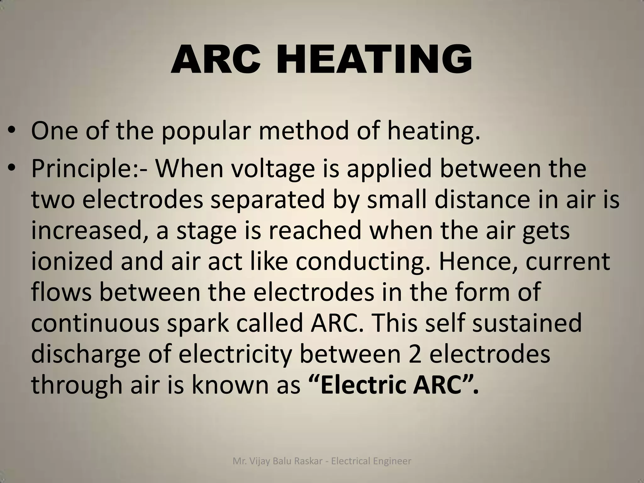 ARC HEATING
• One of the popular method of heating.
• Principle:- When voltage is applied between the
  two electrodes separated by small distance in air is
  increased, a stage is reached when the air gets
  ionized and air act like conducting. Hence, current
  flows between the electrodes in the form of
  continuous spark called ARC. This self sustained
  discharge of electricity between 2 electrodes
  through air is known as “Electric ARC”.

                   Mr. Vijay Balu Raskar - Electrical Engineer
 