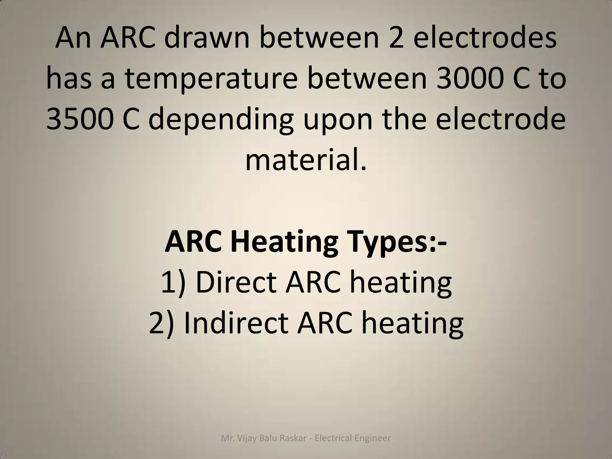 An ARC drawn between 2 electrodes
has a temperature between 3000 C to
3500 C depending upon the electrode
             material.

       ARC Heating Types:-
       1) Direct ARC heating
      2) Indirect ARC heating


           Mr. Vijay Balu Raskar - Electrical Engineer
 