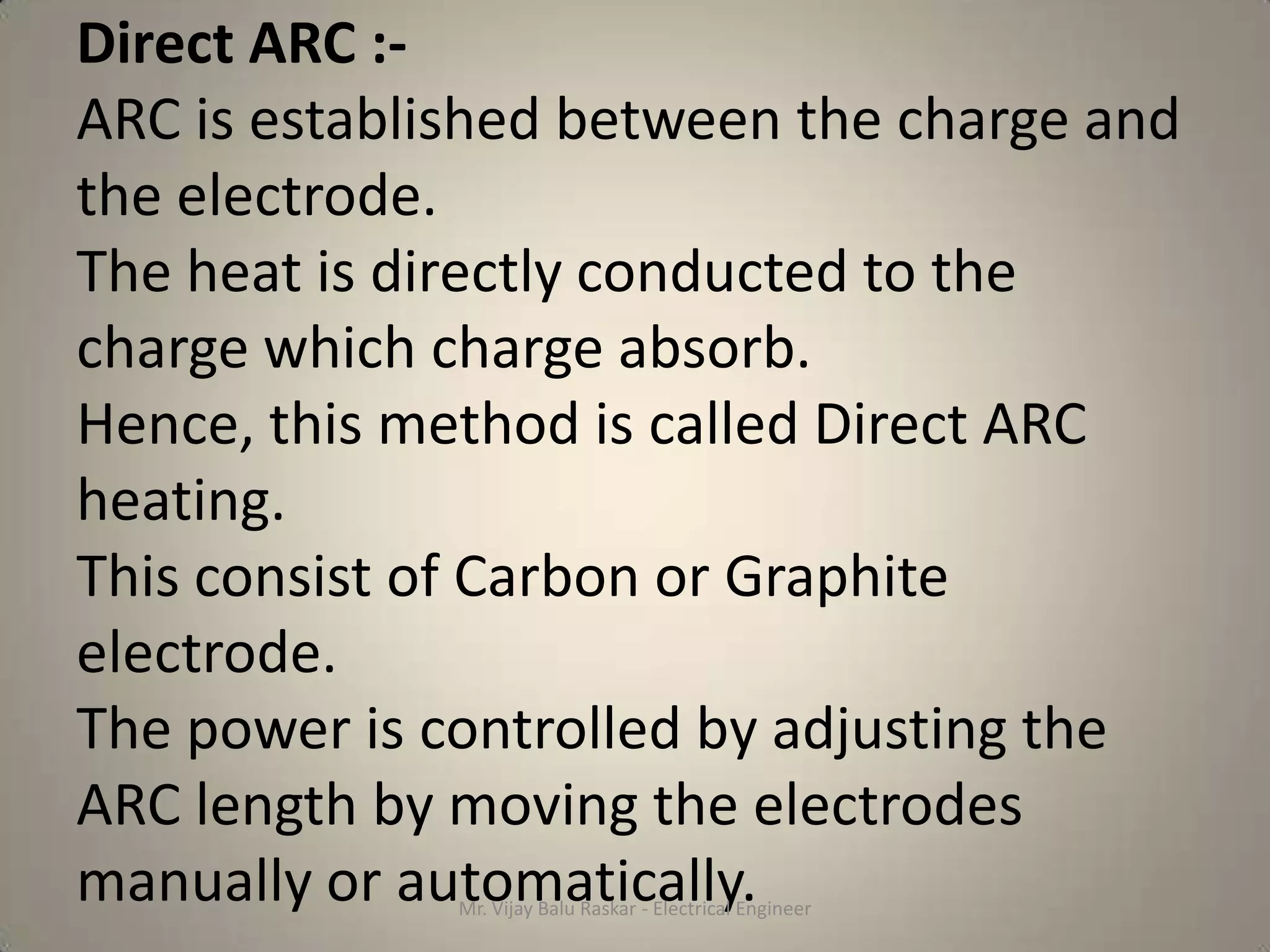 Direct ARC :-
ARC is established between the charge and
the electrode.
The heat is directly conducted to the
charge which charge absorb.
Hence, this method is called Direct ARC
heating.
This consist of Carbon or Graphite
electrode.
The power is controlled by adjusting the
ARC length by moving the electrodes
manually or automatically.
              Mr. Vijay Balu Raskar - Electrical Engineer
 