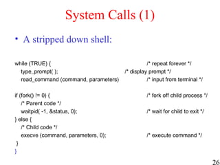 26
System Calls (1)
• A stripped down shell:
while (TRUE) { /* repeat forever */
type_prompt( ); /* display prompt */
read_command (command, parameters) /* input from terminal */
if (fork() != 0) { /* fork off child process */
/* Parent code */
waitpid( -1, &status, 0); /* wait for child to exit */
} else {
/* Child code */
execve (command, parameters, 0); /* execute command */
}
}
 