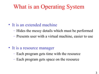 3
What is an Operating System
• It is an extended machine
– Hides the messy details which must be performed
– Presents user with a virtual machine, easier to use
• It is a resource manager
– Each program gets time with the resource
– Each program gets space on the resource
 