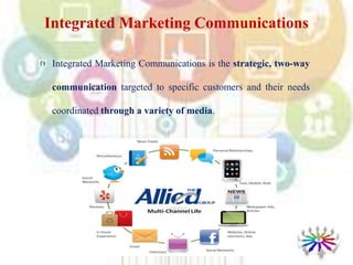 Integrated Marketing Communications
Integrated Marketing Communications is the strategic, two-way
communication targeted to specific customers and their needs
coordinated through a variety of media.
 
