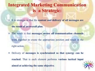 Integrated Marketing Communication
is a Strategic:
It is strategic in that the content and delivery of all messages are
the result of an overall plan.
The result is that messages across all communication channels
work together to create the appropriate position and result in the
right action.
Delivery of messages is synchronized so that synergy can be
reached. That is each element performs various tactical input
aimed at achieving the same objective.
 