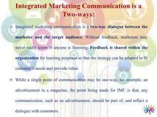 Integrated Marketing Communication is a
Two-ways:
Integrated marketing communication is a two-way dialogue between the
marketer and the target audience. Without feedback, marketers may
never really know if anyone is listening. Feedback is shared within the
organization for learning purposes so that the strategy can be adapted to fit
customer’s needs and provide value.
While a single point of communication may be one-way, for example, an
advertisement in a magazine, the point being made for IMC is that, any
communication, such as an advertisement, should be part of, and reflect a
dialogue with customers.
 