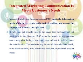 Integrated Marketing Communication Is
Meets Customer’s Needs:
Integrated Marketing Communication (IMC) meets the information
needs of the buyer, results in the desired position, and secures the
appropriate action at the right time.
If IMC does not provide value to the buyer, then the buyer will not
participate in the dialogue. IMC seeks the answer to the question
concerning what the buyer wants or needs to know in order to make
the next decision. That decision may be to visit the trade show booth,
or to place an order, or to elevate the marketer to preferred account
status
 