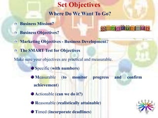 Set Objectives
Where Do We Want To Go?
Business Mission?
Business Objectives?
Marketing Objectives - Business Development?
The SMART Test for Objectives
Make sure your objectives are practical and measurable.
Specific (with numbers)
Measurable (to monitor progress and confirm
achievement)
Actionable (can we do it?)
Reasonable (realistically attainable)
Timed (incorporate deadlines)
 