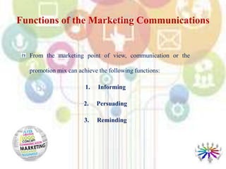 From the marketing point of view, communication or the
promotion mix can achieve the following functions:
1. Informing
2. Persuading
3. Reminding
Functions of the Marketing Communications
 