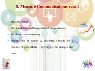Measure Impact
Use anecdotal as well as quantifiable measurements
Benchmark prior to starting
Identify mix of outputs & outcomes. Outputs are a
measure of your efforts. Outcomes are the changes that
occur.
8. Measure Communications result
 