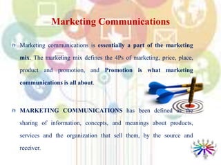 Marketing Communications
Marketing communications is essentially a part of the marketing
mix. The marketing mix defines the 4Ps of marketing, price, place,
product and promotion, and Promotion is what marketing
communications is all about.
MARKETING COMMUNICATIONS has been defined as the
sharing of information, concepts, and meanings about products,
services and the organization that sell them, by the source and
receiver.
 