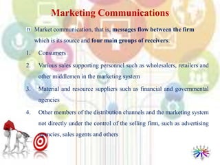 Marketing Communications
Market communication, that is, messages flow between the firm
which is its source and four main groups of receivers:
1. Consumers
2. Various sales supporting personnel such as wholesalers, retailers and
other middlemen in the marketing system
3. Material and resource suppliers such as financial and governmental
agencies
4. Other members of the distribution channels and the marketing system
not directly under the control of the selling firm, such as advertising
agencies, sales agents and others
 