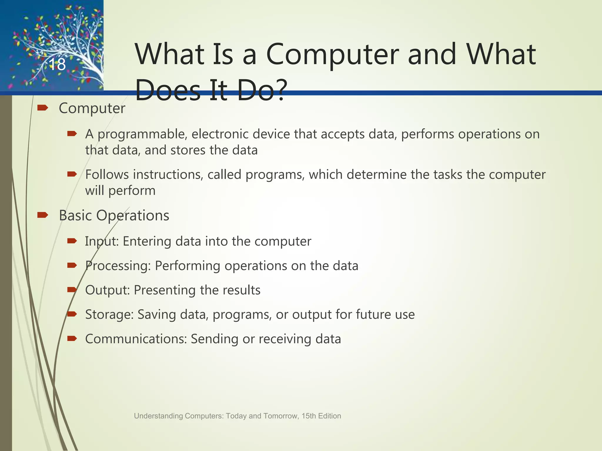 What Is a Computer and What
Does It Do? Computer
 A programmable, electronic device that accepts data, performs operations on
that data, and stores the data
 Follows instructions, called programs, which determine the tasks the computer
will perform
 Basic Operations
 Input: Entering data into the computer
 Processing: Performing operations on the data
 Output: Presenting the results
 Storage: Saving data, programs, or output for future use
 Communications: Sending or receiving data
Understanding Computers: Today and Tomorrow, 15th Edition
18
 