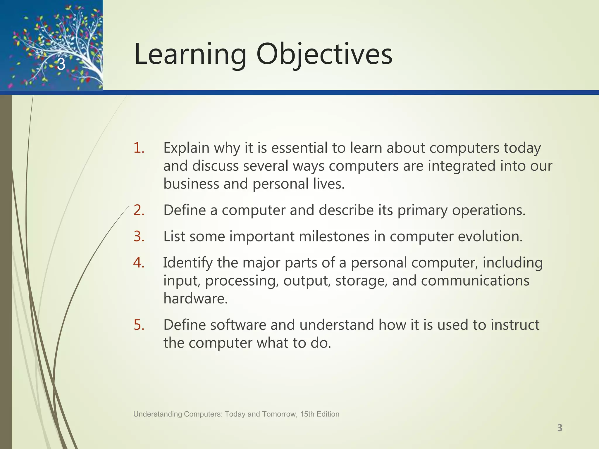 Learning Objectives
1. Explain why it is essential to learn about computers today
and discuss several ways computers are integrated into our
business and personal lives.
2. Define a computer and describe its primary operations.
3. List some important milestones in computer evolution.
4. Identify the major parts of a personal computer, including
input, processing, output, storage, and communications
hardware.
5. Define software and understand how it is used to instruct
the computer what to do.
Understanding Computers: Today and Tomorrow, 15th Edition
3
3
 
