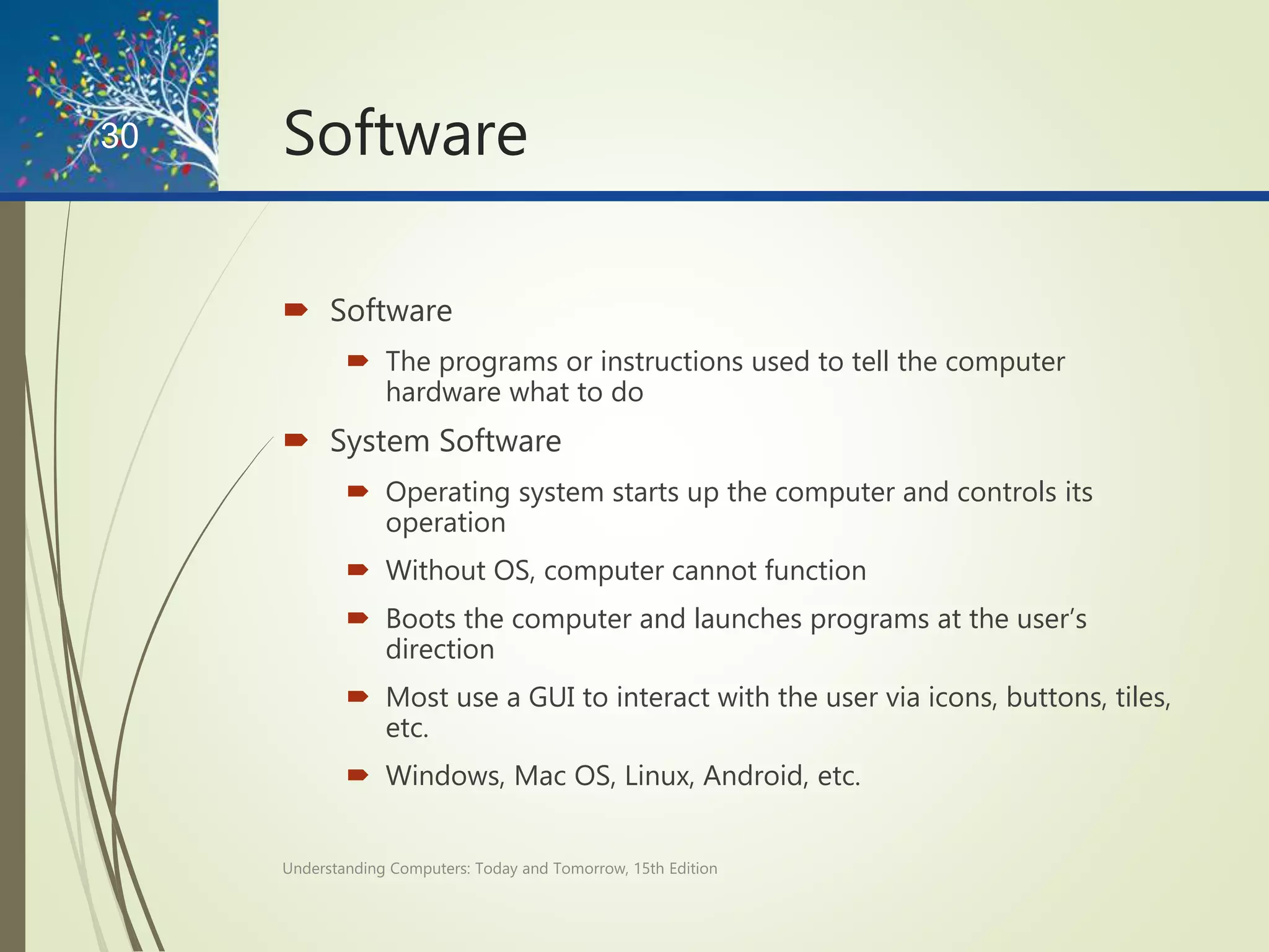 Software
 Software
 The programs or instructions used to tell the computer
hardware what to do
 System Software
 Operating system starts up the computer and controls its
operation
 Without OS, computer cannot function
 Boots the computer and launches programs at the user’s
direction
 Most use a GUI to interact with the user via icons, buttons, tiles,
etc.
 Windows, Mac OS, Linux, Android, etc.
Understanding Computers: Today and Tomorrow, 15th Edition
30
 