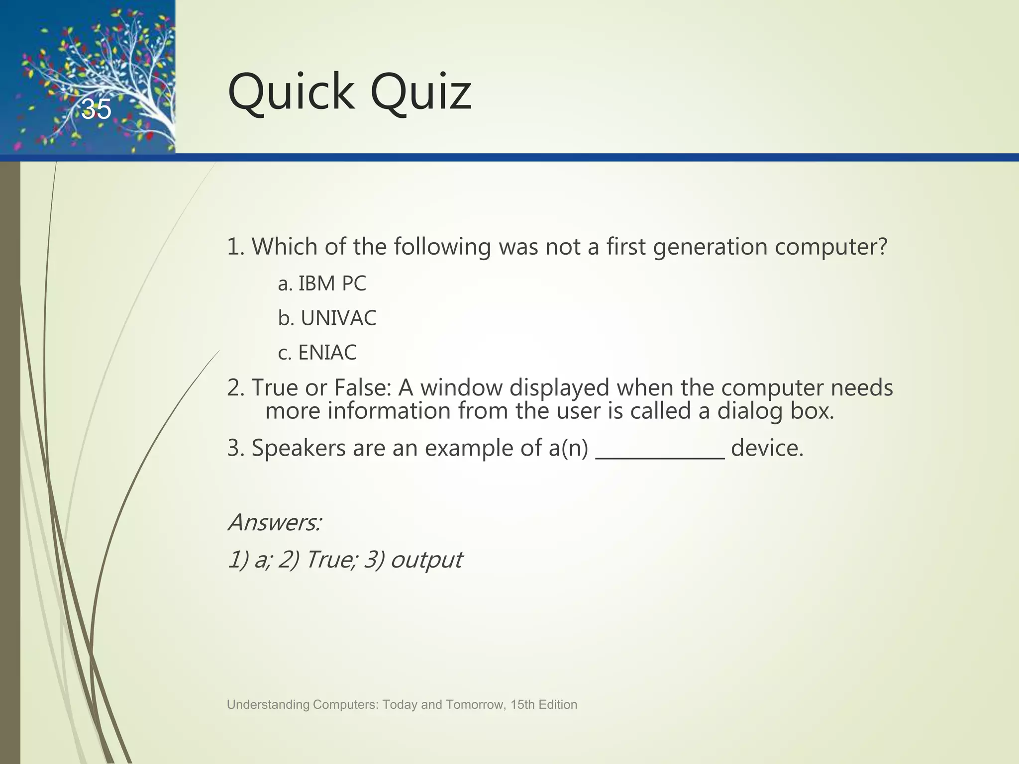 Quick Quiz
1. Which of the following was not a first generation computer?
a. IBM PC
b. UNIVAC
c. ENIAC
2. True or False: A window displayed when the computer needs
more information from the user is called a dialog box.
3. Speakers are an example of a(n) _____________ device.
Answers:
1) a; 2) True; 3) output
Understanding Computers: Today and Tomorrow, 15th Edition
35
 
