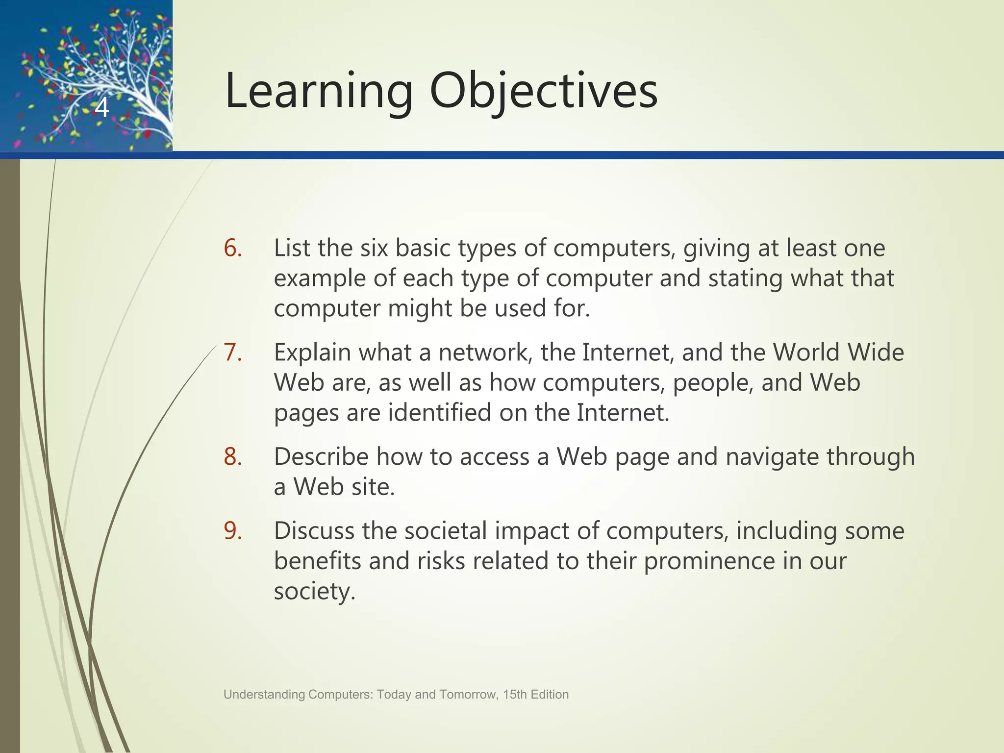 Learning Objectives
6. List the six basic types of computers, giving at least one
example of each type of computer and stating what that
computer might be used for.
7. Explain what a network, the Internet, and the World Wide
Web are, as well as how computers, people, and Web
pages are identified on the Internet.
8. Describe how to access a Web page and navigate through
a Web site.
9. Discuss the societal impact of computers, including some
benefits and risks related to their prominence in our
society.
Understanding Computers: Today and Tomorrow, 15th Edition
4
 