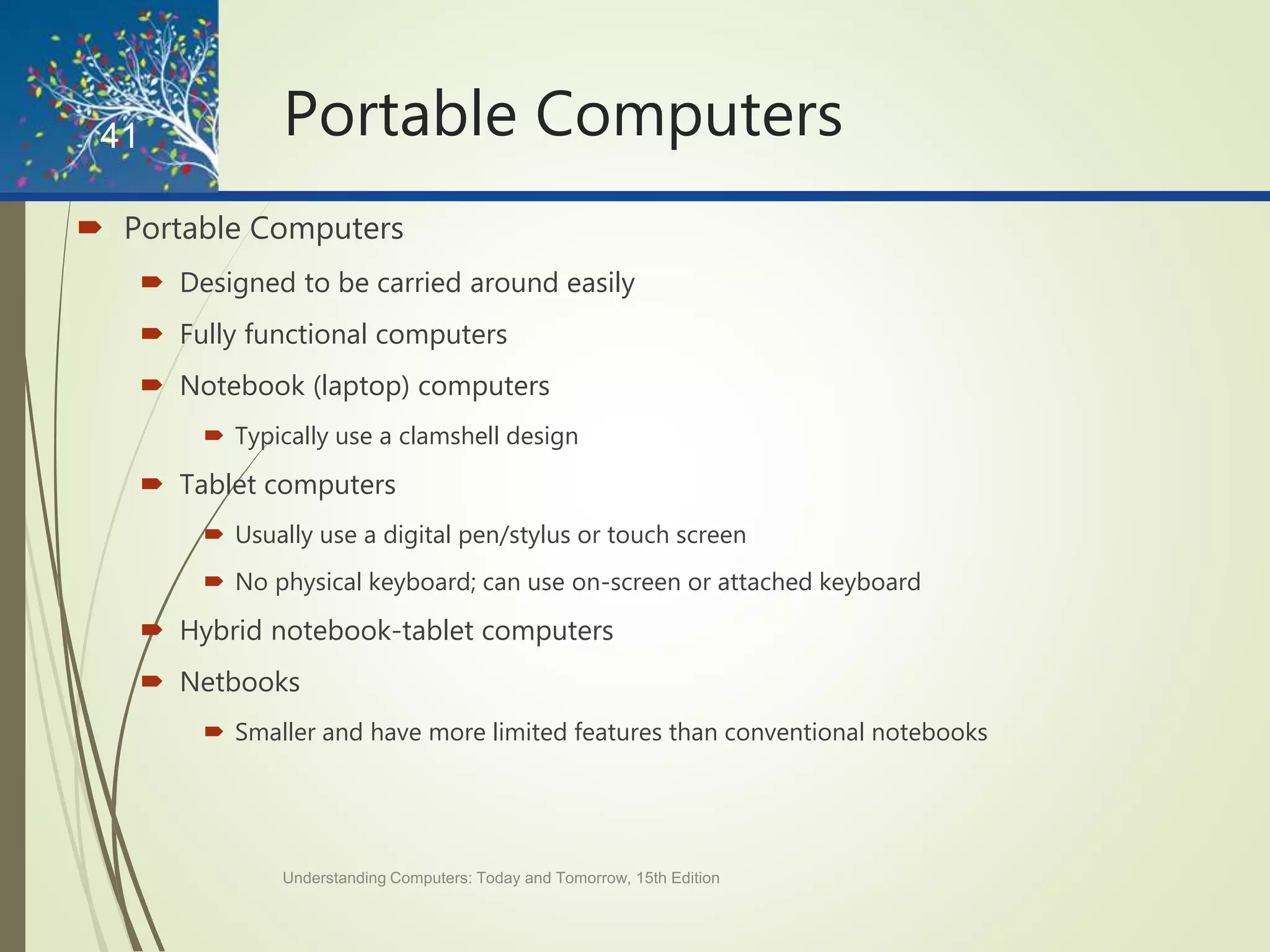 Portable Computers
 Portable Computers
 Designed to be carried around easily
 Fully functional computers
 Notebook (laptop) computers
 Typically use a clamshell design
 Tablet computers
 Usually use a digital pen/stylus or touch screen
 No physical keyboard; can use on-screen or attached keyboard
 Hybrid notebook-tablet computers
 Netbooks
 Smaller and have more limited features than conventional notebooks
Understanding Computers: Today and Tomorrow, 15th Edition
41
 