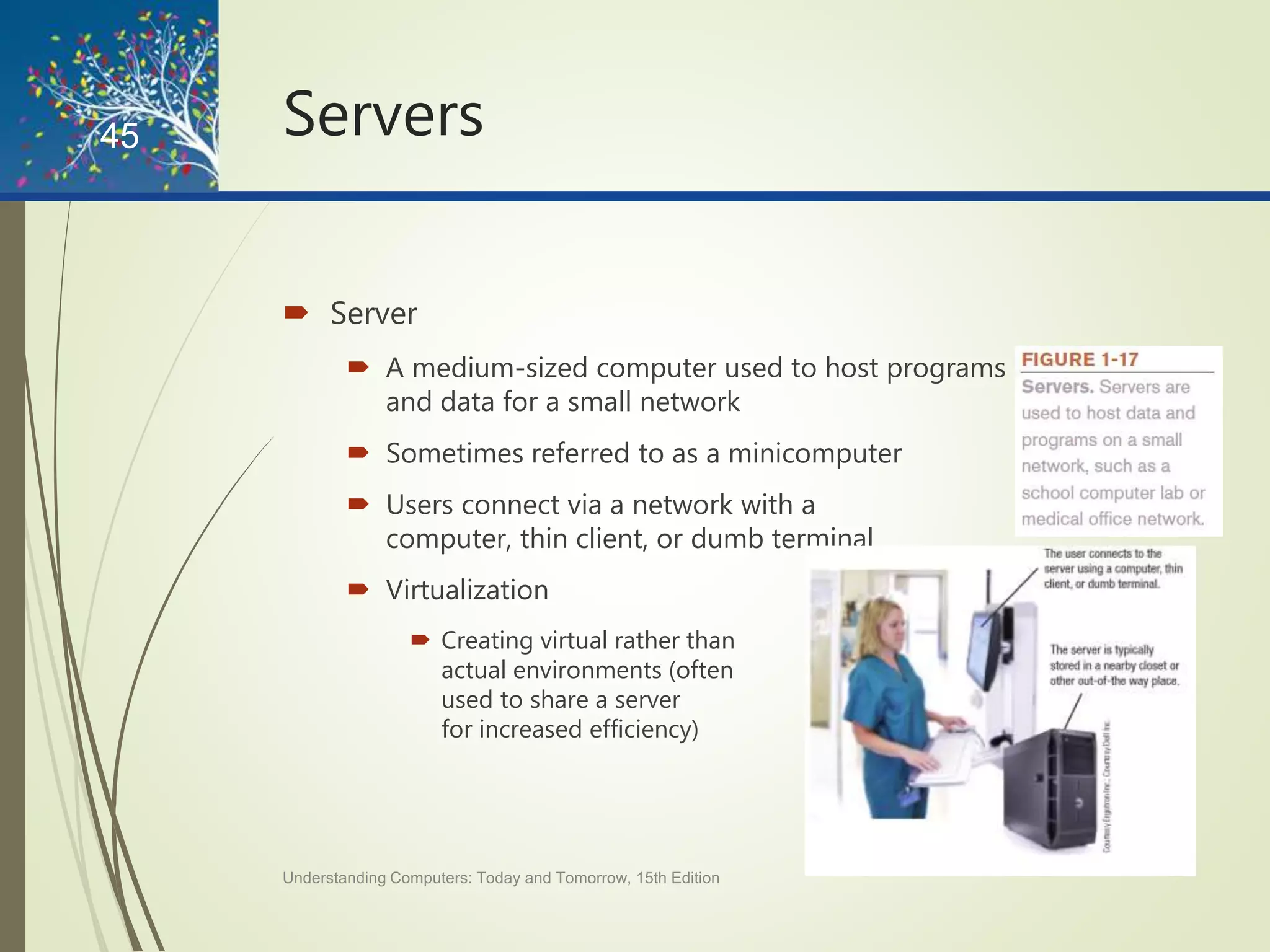 Servers
 Server
 A medium-sized computer used to host programs
and data for a small network
 Sometimes referred to as a minicomputer
 Users connect via a network with a
computer, thin client, or dumb terminal
 Virtualization
 Creating virtual rather than
actual environments (often
used to share a server
for increased efficiency)
Understanding Computers: Today and Tomorrow, 15th Edition
45
 