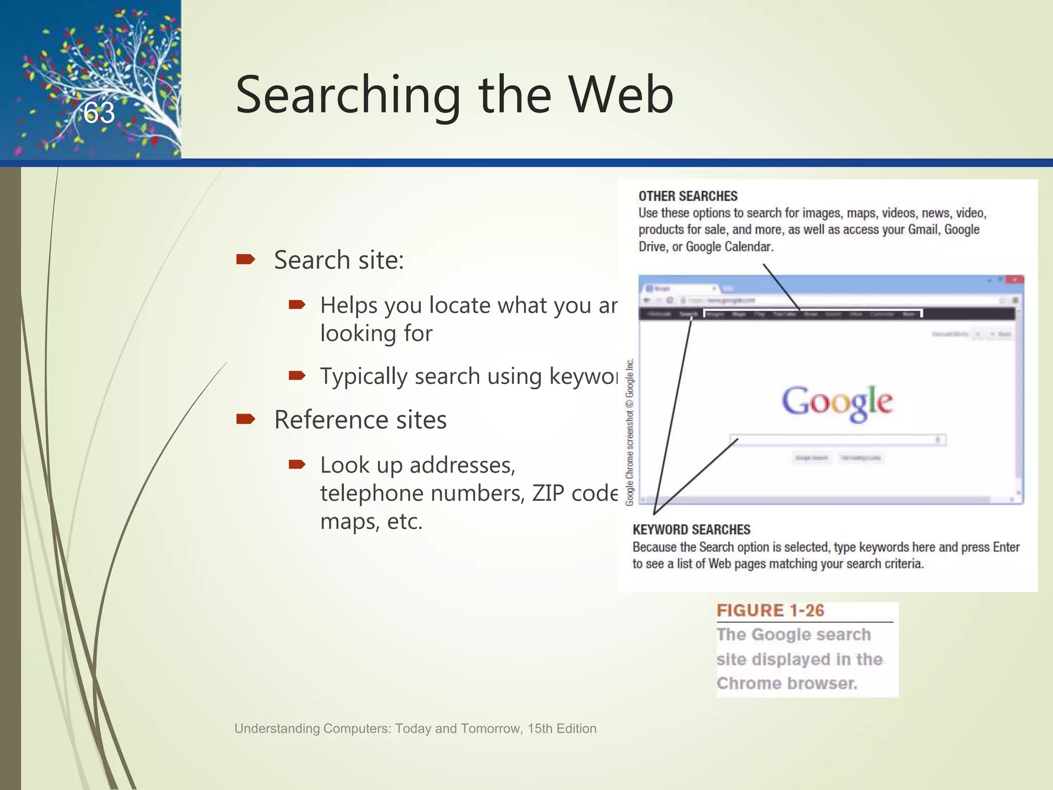 Searching the Web
 Search site:
 Helps you locate what you are
looking for
 Typically search using keywords
 Reference sites
 Look up addresses,
telephone numbers, ZIP codes,
maps, etc.
Understanding Computers: Today and Tomorrow, 15th Edition
63
 
