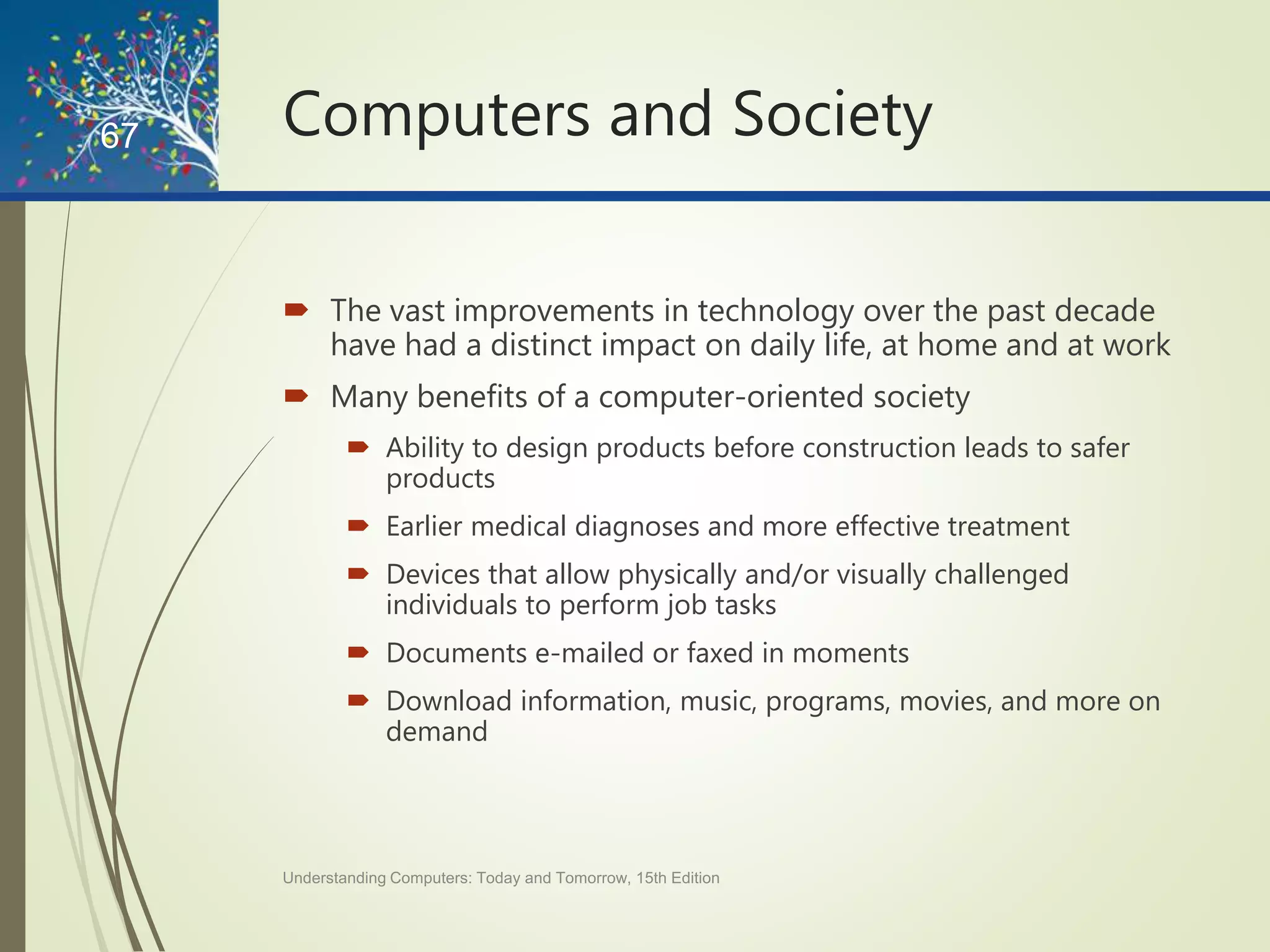 Computers and Society
 The vast improvements in technology over the past decade
have had a distinct impact on daily life, at home and at work
 Many benefits of a computer-oriented society
 Ability to design products before construction leads to safer
products
 Earlier medical diagnoses and more effective treatment
 Devices that allow physically and/or visually challenged
individuals to perform job tasks
 Documents e-mailed or faxed in moments
 Download information, music, programs, movies, and more on
demand
Understanding Computers: Today and Tomorrow, 15th Edition
67
 