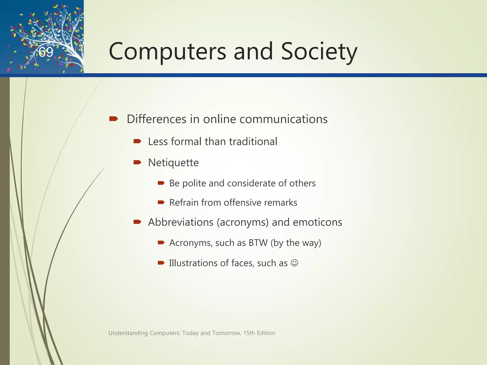 Computers and Society
 Differences in online communications
 Less formal than traditional
 Netiquette
 Be polite and considerate of others
 Refrain from offensive remarks
 Abbreviations (acronyms) and emoticons
 Acronyms, such as BTW (by the way)
 Illustrations of faces, such as 
Understanding Computers: Today and Tomorrow, 15th Edition
69
 