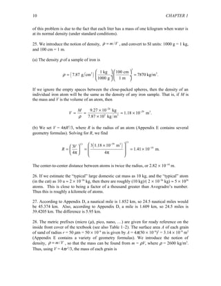 CHAPTER 1
of this problem is due to the fact that each liter has a mass of one kilogram when water is
at its normal density (under standard conditions).
25. We introduce the notion of density, /m Vρ = , and convert to SI units: 1000 g = 1 kg,
and 100 cm = 1 m.
(a) The density ρ of a sample of iron is
( )
3
3 31 kg 100 cm
7.87 g cm 7870 kg/m .
1000 g 1 m
ρ
   
= = ÷ ÷
   
If we ignore the empty spaces between the close-packed spheres, then the density of an
individual iron atom will be the same as the density of any iron sample. That is, if M is
the mass and V is the volume of an atom, then
26
29 3
3 3
9.27 10 kg
1.18 10 m .
7.87 10 kg m
M
V
−
−×
= = = ×
×ρ
(b) We set V = 4πR3
/3, where R is the radius of an atom (Appendix E contains several
geometry formulas). Solving for R, we find
( )
1 3
29 31 3
10
3 1.18 10 m3
1.41 10 m.
4 4
V
R
−
−
 ×   = = = ×   π π   
The center-to-center distance between atoms is twice the radius, or 2.82 × 10−10
m.
26. If we estimate the “typical” large domestic cat mass as 10 kg, and the “typical” atom
(in the cat) as 10 u ≈ 2 × 10−26
kg, then there are roughly (10 kg)/( 2 × 10−26
kg) ≈ 5 × 1026
atoms. This is close to being a factor of a thousand greater than Avogradro’s number.
Thus this is roughly a kilomole of atoms.
27. According to Appendix D, a nautical mile is 1.852 km, so 24.5 nautical miles would
be 45.374 km. Also, according to Appendix D, a mile is 1.609 km, so 24.5 miles is
39.4205 km. The difference is 5.95 km.
28. The metric prefixes (micro (µ), pico, nano, …) are given for ready reference on the
inside front cover of the textbook (see also Table 1–2). The surface area A of each grain
of sand of radius r = 50 µm = 50 × 10−6
m is given by A = 4π(50 × 10−6
)2
= 3.14 × 10−8
m2
(Appendix E contains a variety of geometry formulas). We introduce the notion of
density, /m Vρ = , so that the mass can be found from m = ρV, where ρ = 2600 kg/m3
.
Thus, using V = 4πr3
/3, the mass of each grain is
10
 