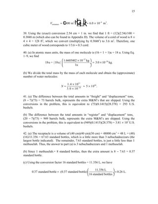 Vminiature
3
m 6.0 10 m=
F
HG I
KJ≈ × −
1800
1
144
3
4 3
c h .
39. Using the (exact) conversion 2.54 cm = 1 in. we find that 1 ft = (12)(2.54)/100 =
0.3048 m (which also can be found in Appendix D). The volume of a cord of wood is 8 ×
4 × 4 = 128 ft3
, which we convert (multiplying by 0.30483
) to 3.6 m3
. Therefore, one
cubic meter of wood corresponds to 1/3.6 ≈ 0.3 cord.
40. (a) In atomic mass units, the mass of one molecule is (16 + 1 + 1)u = 18 u. Using Eq.
1–9, we find
( )
27
261.6605402 10 kg
18u = 18u 3.0 10 kg.
1u
−
− ×
= × ÷
 
(b) We divide the total mass by the mass of each molecule and obtain the (approximate)
number of water molecules:
21
46
26
1.4 10
5 10 .
3.0 10
N −
×
≈ ≈ ×
×
41. (a) The difference between the total amounts in “freight” and “displacement” tons,
(8 − 7)(73) = 73 barrels bulk, represents the extra M&M’s that are shipped. Using the
conversions in the problem, this is equivalent to (73)(0.1415)(28.378) = 293 U.S.
bushels.
(b) The difference between the total amounts in “register” and “displacement” tons,
(20 − 7)(73) = 949 barrels bulk, represents the extra M&M’s are shipped. Using the
conversions in the problem, this is equivalent to (949)(0.1415)(28.378) = 3.81 × 103
U.S.
bushels.
42. (a) The receptacle is a volume of (40 cm)(40 cm)(30 cm) = 48000 cm3
= 48 L = (48)
(16)/11.356 = 67.63 standard bottles, which is a little more than 3 nebuchadnezzars (the
largest bottle indicated). The remainder, 7.63 standard bottles, is just a little less than 1
methuselah. Thus, the answer to part (a) is 3 nebuchadnezzars and 1 methuselah.
(b) Since 1 methuselah.= 8 standard bottles, then the extra amount is 8 − 7.63 = 0.37
standard bottle.
(c) Using the conversion factor 16 standard bottles = 11.356 L, we have
11.356 L
0.37 standard bottle (0.37 standard bottle) 0.26 L.
16 standard bottles
 
= = ÷
 
15
 