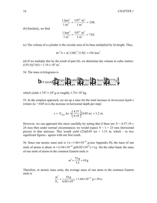 CHAPTER 1
1
1
197
1
388
2
ken
m
m
m
2
2
2
2
= =
.
. .
(b) Similarly, we find
1
1
197
1
7 653
3
ken
m
m
m
3 3
3
= =
.
. .
(c) The volume of a cylinder is the circular area of its base multiplied by its height. Thus,
( ) ( )
22 3
3.00 5.50 156 ken .r hπ π= =
(d) If we multiply this by the result of part (b), we determine the volume in cubic meters:
(155.5)(7.65) = 1.19 × 103
m3
.
54. The mass in kilograms is
28 9
100 16 10 10 0 3779
.
.
piculs
gin
1picul
tahil
1gin
chee
1tahil
hoon
1 chee
g
1hoon
b gF
HG I
KJF
HG I
KJF
HG I
KJF
HG I
KJF
HG I
KJ
which yields 1.747 × 106
g or roughly 1.75× 103
kg.
55. In the simplest approach, we set up a ratio for the total increase in horizontal depth x
(where ∆x = 0.05 m is the increase in horizontal depth per step)
( )steps
4.57
0.05 m 1.2 m.
0.19
x N x
 
= ∆ = = ÷
 
However, we can approach this more carefully by noting that if there are N = 4.57/.19 ≈
24 rises then under normal circumstances we would expect N − 1 = 23 runs (horizontal
pieces) in that staircase. This would yield (23)(0.05 m) = 1.15 m, which - to two
significant figures - agrees with our first result.
56. Since one atomic mass unit is 24
1u 1.66 10 g−
= × (see Appendix D), the mass of one
mole of atoms is about 24 23
(1.66 10 g)(6.02 10 ) 1g.m −
= × × = On the other hand, the mass
of one mole of atoms in the common Eastern mole is
75 g
10 g
7.5
m′ = =
Therefore, in atomic mass units, the average mass of one atom in the common Eastern
mole is
23
23
10 g
1.66 10 g 10 u.
6.02 10A
m
N
−′
= = × =
×
18
 