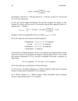 CHAPTER 1
( )
0.53m
9cubit 9cubit 4.8m.
1cubit
 
= = ÷
 
(b) Similarly, with 0.43 m → 430 mm and 0.53 m → 530 mm, we find 3.9 × 103
mm and
4.8 × 103
mm, respectively.
(c) We can convert length and diameter first and then compute the volume, or first
compute the volume and then convert. We proceed using the latter approach (where d is
diameter and  is length).
( )
3
2 3 3 3
cylinder, min
0.43m
28 cubit 28 cubit 2.2 m .
4 1 cubit
V d
π  
= = = = ÷
 

Similarly, with 0.43 m replaced by 0.53 m, we obtain Vcylinder, max = 4.2 m3
.
60. (a) We reduce the stock amount to British teaspoons:
1
6 2 2 24
breakfastcup = 2 8 2 2 = 64 teaspoons
1 teacup = 8 2 2 = 32 teaspoons
6 tablespoons = teaspoons
1 dessertspoon = 2 teaspoons
× × ×
× ×
× × =
which totals to 122 British teaspoons, or 122 U.S. teaspoons since liquid measure is being
used. Now with one U.S cup equal to 48 teaspoons, upon dividing 122/48 ≈ 2.54, we find
this amount corresponds to 2.5 U.S. cups plus a remainder of precisely 2 teaspoons. In
other words,
122 U.S. teaspoons = 2.5 U.S. cups + 2 U.S. teaspoons.
(b) For the nettle tops, one-half quart is still one-half quart.
(c) For the rice, one British tablespoon is 4 British teaspoons which (since dry-goods
measure is being used) corresponds to 2 U.S. teaspoons.
(d) A British saltspoon is 1
2 British teaspoon which corresponds (since dry-goods
measure is again being used) to 1 U.S. teaspoon.
20
 
