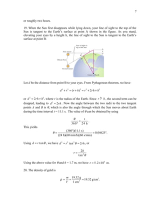 or roughly two hours.
19. When the Sun first disappears while lying down, your line of sight to the top of the
Sun is tangent to the Earth’s surface at point A shown in the figure. As you stand,
elevating your eyes by a height h, the line of sight to the Sun is tangent to the Earth’s
surface at point B.
Let d be the distance from point B to your eyes. From Pythagorean theorem, we have
2 2 2 2 2
( ) 2d r r h r rh h+ = + = + +
or 2 2
2 ,d rh h= + where r is the radius of the Earth. Since r h? , the second term can be
dropped, leading to 2
2d rh≈ . Now the angle between the two radii to the two tangent
points A and B is θ, which is also the angle through which the Sun moves about Earth
during the time interval t = 11.1 s. The value of θ can be obtained by using
360 24 h
tθ
=
°
.
This yields
(360 )(11.1 s)
0.04625 .
(24 h)(60 min/h)(60 s/min)
θ
°
= = °
Using tand r θ= , we have 2 2 2
tan 2d r rhθ= = , or
2
2
tan
h
r
θ
=
Using the above value for θ and h = 1.7 m, we have 6
5.2 10 m.r = ×
20. The density of gold is
3
3
19.32 g
19.32 g/cm .
1 cm
m
V
ρ = = =
7
 