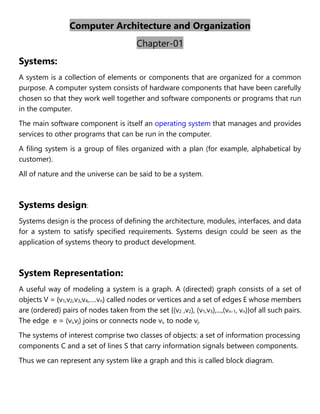 Computer Architecture and Organization
Chapter-01
Systems:
A system is a collection of elements or components that are organized for a common
purpose. A computer system consists of hardware components that have been carefully
chosen so that they work well together and software components or programs that run
in the computer.
The main software component is itself an operating system that manages and provides
services to other programs that can be run in the computer.
A filing system is a group of files organized with a plan (for example, alphabetical by
customer).
All of nature and the universe can be said to be a system.
Systems design:
Systems design is the process of defining the architecture, modules, interfaces, and data
for a system to satisfy specified requirements. Systems design could be seen as the
application of systems theory to product development.
System Representation:
A useful way of modeling a system is a graph. A (directed) graph consists of a set of
objects V = {v1,v2,v3,v4,….vn} called nodes or vertices and a set of edges E whose members
are (ordered) pairs of nodes taken from the set {(v2 ,v2), (v1,v3),...,(vn-1, vn)}of all such pairs.
The edge e = (vi,vj) joins or connects node vi, to node vj.
The systems of interest comprise two classes of objects: a set of information processing
components C and a set of lines S that carry information signals between components.
Thus we can represent any system like a graph and this is called block diagram.
 