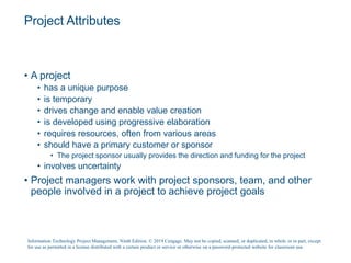 Project Attributes
• A project
• has a unique purpose
• is temporary
• drives change and enable value creation
• is developed using progressive elaboration
• requires resources, often from various areas
• should have a primary customer or sponsor
• The project sponsor usually provides the direction and funding for the project
• involves uncertainty
• Project managers work with project sponsors, team, and other
people involved in a project to achieve project goals
Information Technology Project Management, Ninth Edition. © 2019 Cengage. May not be copied, scanned, or duplicated, in whole or in part, except
for use as permitted in a license distributed with a certain product or service or otherwise on a password-protected website for classroom use.
 