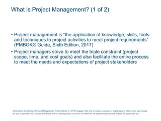 What is Project Management? (1 of 2)
• Project management is “the application of knowledge, skills, tools
and techniques to project activities to meet project requirements”
(PMBOK® Guide, Sixth Edition, 2017)
• Project managers strive to meet the triple constraint (project
scope, time, and cost goals) and also facilitate the entire process
to meet the needs and expectations of project stakeholders
Information Technology Project Management, Ninth Edition. © 2019 Cengage. May not be copied, scanned, or duplicated, in whole or in part, except
for use as permitted in a license distributed with a certain product or service or otherwise on a password-protected website for classroom use.
 