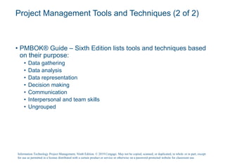 Project Management Tools and Techniques (2 of 2)
• PMBOK® Guide – Sixth Edition lists tools and techniques based
on their purpose:
• Data gathering
• Data analysis
• Data representation
• Decision making
• Communication
• Interpersonal and team skills
• Ungrouped
Information Technology Project Management, Ninth Edition. © 2019 Cengage. May not be copied, scanned, or duplicated, in whole or in part, except
for use as permitted in a license distributed with a certain product or service or otherwise on a password-protected website for classroom use.
 