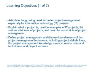 Learning Objectives (1 of 2)
• Articulate the growing need for better project management,
especially for information technology (IT) projects
• Explain what a project is, provide examples of IT projects, list
various attributes of projects, and describe constraints of project
management
• Define project management and discuss key elements of the
project management framework, including project stakeholders,
the project management knowledge areas, common tools and
techniques, and project success
Information Technology Project Management, Ninth Edition. © 2019 Cengage. May not be copied, scanned, or duplicated, in whole or in part, except
for use as permitted in a license distributed with a certain product or service or otherwise on a password-protected website for classroom use.
 