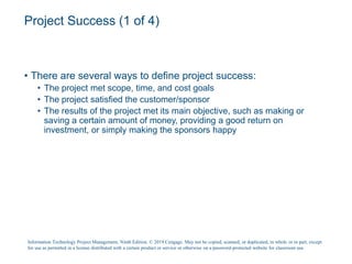 Project Success (1 of 4)
• There are several ways to define project success:
• The project met scope, time, and cost goals
• The project satisfied the customer/sponsor
• The results of the project met its main objective, such as making or
saving a certain amount of money, providing a good return on
investment, or simply making the sponsors happy
Information Technology Project Management, Ninth Edition. © 2019 Cengage. May not be copied, scanned, or duplicated, in whole or in part, except
for use as permitted in a license distributed with a certain product or service or otherwise on a password-protected website for classroom use.
 