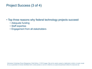 Project Success (3 of 4)
• Top three reasons why federal technology projects succeed
• Adequate funding
• Staff expertise
• Engagement from all stakeholders
Information Technology Project Management, Ninth Edition. © 2019 Cengage. May not be copied, scanned, or duplicated, in whole or in part, except
for use as permitted in a license distributed with a certain product or service or otherwise on a password-protected website for classroom use.
 