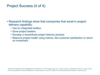 Project Success (4 of 4)
• Research findings show that companies that excel in project
delivery capability:
• Use an integrated toolbox
• Grow project leaders
• Develop a streamlined project delivery process
• Measure project health using metrics, like customer satisfaction or return
on investment
Information Technology Project Management, Ninth Edition. © 2019 Cengage. May not be copied, scanned, or duplicated, in whole or in part, except
for use as permitted in a license distributed with a certain product or service or otherwise on a password-protected website for classroom use.
 