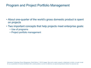 Program and Project Portfolio Management
• About one-quarter of the world’s gross domestic product is spent
on projects
• Two important concepts that help projects meet enterprise goals:
• Use of programs
• Project portfolio management
Information Technology Project Management, Ninth Edition. © 2019 Cengage. May not be copied, scanned, or duplicated, in whole or in part, except
for use as permitted in a license distributed with a certain product or service or otherwise on a password-protected website for classroom use.
 