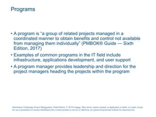 Programs
• A program is “a group of related projects managed in a
coordinated manner to obtain benefits and control not available
from managing them individually” (PMBOK® Guide — Sixth
Edition, 2017)
• Examples of common programs in the IT field include
infrastructure, applications development, and user support
• A program manager provides leadership and direction for the
project managers heading the projects within the program
Information Technology Project Management, Ninth Edition. © 2019 Cengage. May not be copied, scanned, or duplicated, in whole or in part, except
for use as permitted in a license distributed with a certain product or service or otherwise on a password-protected website for classroom use.
 