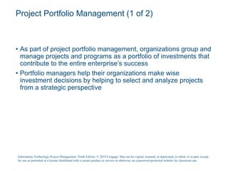 Project Portfolio Management (1 of 2)
• As part of project portfolio management, organizations group and
manage projects and programs as a portfolio of investments that
contribute to the entire enterprise’s success
• Portfolio managers help their organizations make wise
investment decisions by helping to select and analyze projects
from a strategic perspective
Information Technology Project Management, Ninth Edition. © 2019 Cengage. May not be copied, scanned, or duplicated, in whole or in part, except
for use as permitted in a license distributed with a certain product or service or otherwise on a password-protected website for classroom use.
 