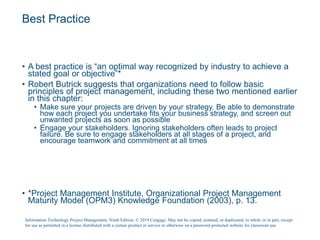 Best Practice
• A best practice is “an optimal way recognized by industry to achieve a
stated goal or objective”*
• Robert Butrick suggests that organizations need to follow basic
principles of project management, including these two mentioned earlier
in this chapter:
• Make sure your projects are driven by your strategy. Be able to demonstrate
how each project you undertake fits your business strategy, and screen out
unwanted projects as soon as possible
• Engage your stakeholders. Ignoring stakeholders often leads to project
failure. Be sure to engage stakeholders at all stages of a project, and
encourage teamwork and commitment at all times
• *Project Management Institute, Organizational Project Management
Maturity Model (OPM3) Knowledge Foundation (2003), p. 13.
Information Technology Project Management, Ninth Edition. © 2019 Cengage. May not be copied, scanned, or duplicated, in whole or in part, except
for use as permitted in a license distributed with a certain product or service or otherwise on a password-protected website for classroom use.
 