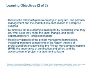 Learning Objectives (2 of 2)
• Discuss the relationship between project, program, and portfolio
management and the contributions each makes to enterprise
success
• Summarize the role of project managers by describing what they
do, what skills they need, the talent triangle, and career
opportunities for IT project managers
• Recall key aspects of the project management profession,
including important components of its history, the role of
professional organizations like the Project Management Institute
(PMI), the importance of certification and ethics, and the
advancement of project management software
Information Technology Project Management, Ninth Edition. © 2019 Cengage. May not be copied, scanned, or duplicated, in whole or in part, except
for use as permitted in a license distributed with a certain product or service or otherwise on a password-protected website for classroom use.
 