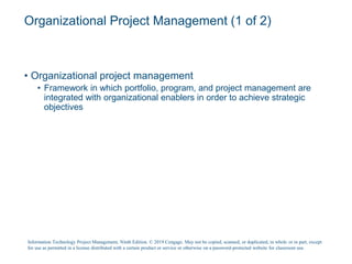 Organizational Project Management (1 of 2)
• Organizational project management
• Framework in which portfolio, program, and project management are
integrated with organizational enablers in order to achieve strategic
objectives
Information Technology Project Management, Ninth Edition. © 2019 Cengage. May not be copied, scanned, or duplicated, in whole or in part, except
for use as permitted in a license distributed with a certain product or service or otherwise on a password-protected website for classroom use.
 