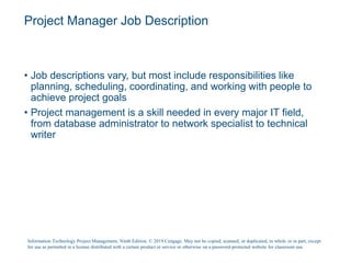 Project Manager Job Description
• Job descriptions vary, but most include responsibilities like
planning, scheduling, coordinating, and working with people to
achieve project goals
• Project management is a skill needed in every major IT field,
from database administrator to network specialist to technical
writer
Information Technology Project Management, Ninth Edition. © 2019 Cengage. May not be copied, scanned, or duplicated, in whole or in part, except
for use as permitted in a license distributed with a certain product or service or otherwise on a password-protected website for classroom use.
 