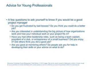 Advice for Young Professionals
• A few questions to ask yourself to know if you would be a good
project manager
• Do you get frustrated by bad bosses? Do you think you could do a better
job?
• Are you interested in understanding the big picture of how organizations
work and how your individual work or your project fits in?
• Have you had other leadership roles, such as being a team captain,
president of a club, or entrepreneur of a small business? Did you enjoy
it? Did others think you did a good job?
• Are you good at mentoring others? Do people ask you for help in
developing their skills or your advice on what to do?
Information Technology Project Management, Ninth Edition. © 2019 Cengage. May not be copied, scanned, or duplicated, in whole or in part, except
for use as permitted in a license distributed with a certain product or service or otherwise on a password-protected website for classroom use.
 