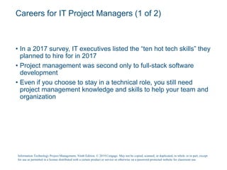 Careers for IT Project Managers (1 of 2)
• In a 2017 survey, IT executives listed the “ten hot tech skills” they
planned to hire for in 2017
• Project management was second only to full-stack software
development
• Even if you choose to stay in a technical role, you still need
project management knowledge and skills to help your team and
organization
Information Technology Project Management, Ninth Edition. © 2019 Cengage. May not be copied, scanned, or duplicated, in whole or in part, except
for use as permitted in a license distributed with a certain product or service or otherwise on a password-protected website for classroom use.
 
